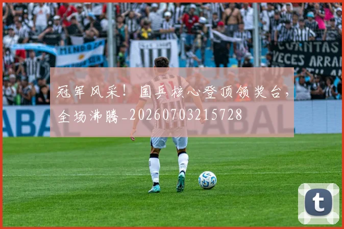 冠军风采！国乒核心登顶领奖台，全场沸腾_20260703215728