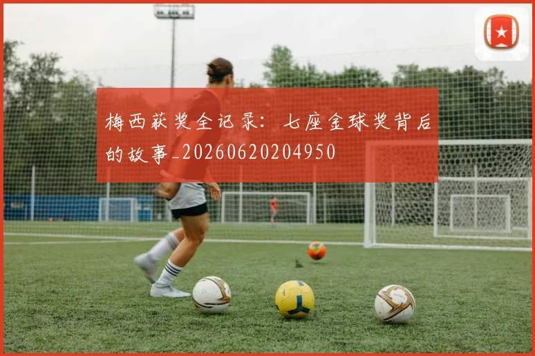 梅西获奖全记录：七座金球奖背后的故事_20260620204950