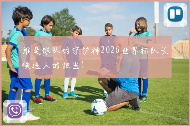 谁是球队的守护神2026世界杯队长候选人的担当！