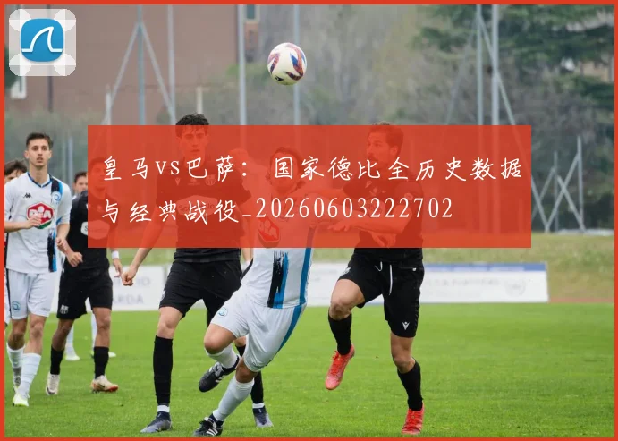 皇马vs巴萨：国家德比全历史数据与经典战役_20260603222702