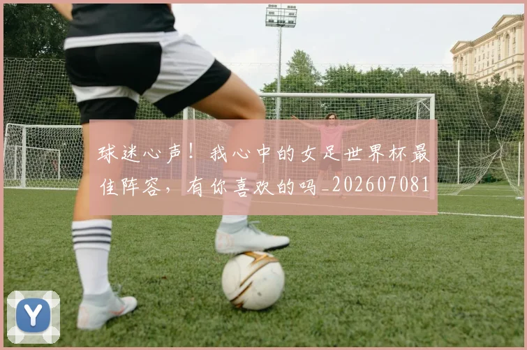 球迷心声！我心中的女足世界杯最佳阵容，有你喜欢的吗_20260708191902_20260802160935