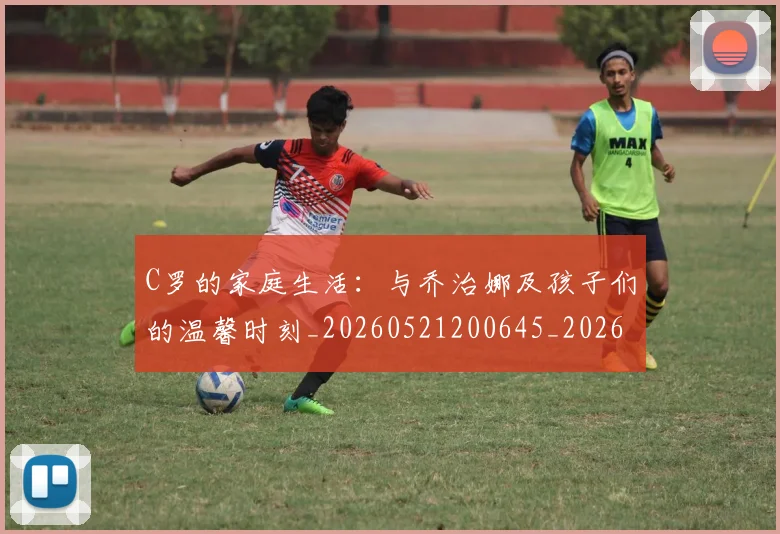 C罗的家庭生活:与乔治娜及孩子们的温馨时刻_20260521200645_20260701213340