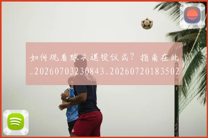 如何观看球衣退役仪式?指南在此_20260703230843_20260720183502