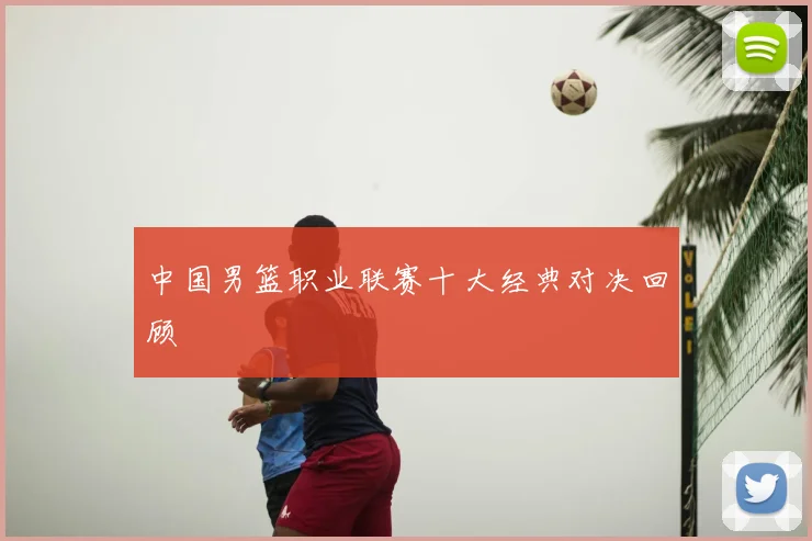 中国男篮职业联赛十大经典对决回顾