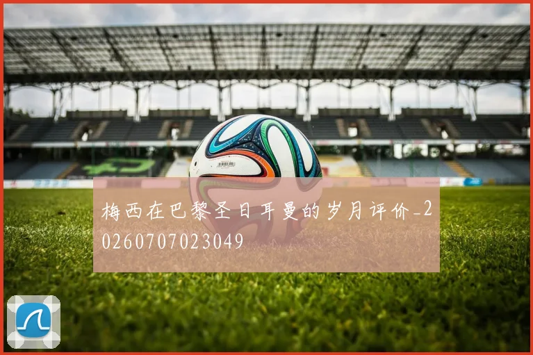 梅西在巴黎圣日耳曼的岁月评价_20260707023049