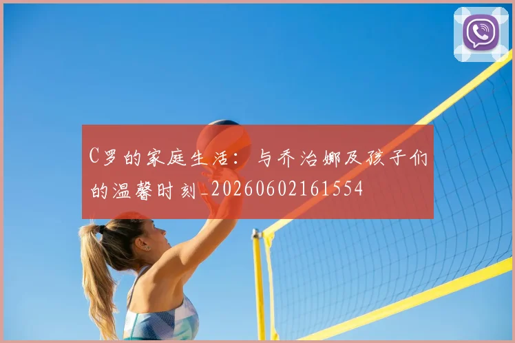 C罗的家庭生活：与乔治娜及孩子们的温馨时刻_20260602161554