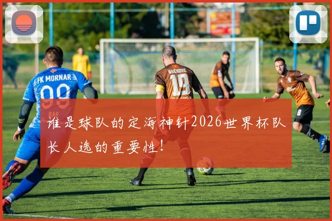 谁是球队的定海神针2026世界杯队长人选的重要性！