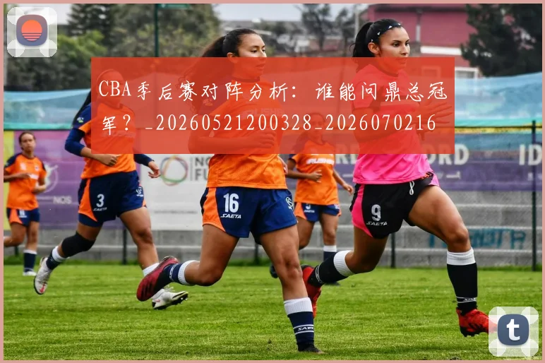 CBA季后赛对阵分析：谁能问鼎总冠军？_20260521200328_20260702163932_20260712044558
