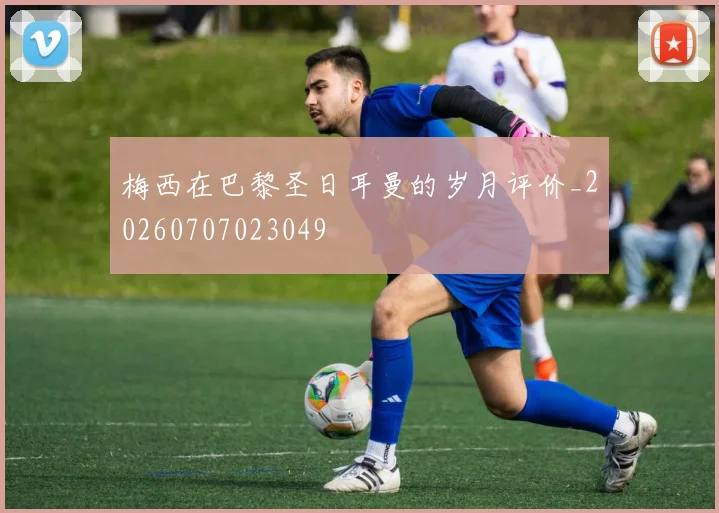 梅西在巴黎圣日耳曼的岁月评价_20260707023049