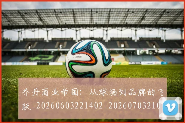 乔丹商业帝国：从球场到品牌的飞跃_20260603221402_20260703210108
