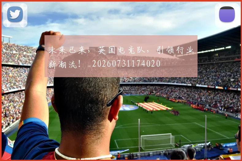 未来已来，英国电竞队，引领行业新潮流！_20260731174020