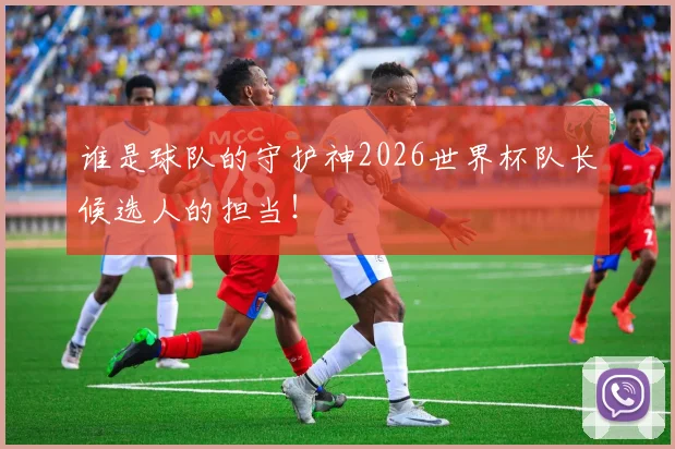 谁是球队的守护神2026世界杯队长候选人的担当！