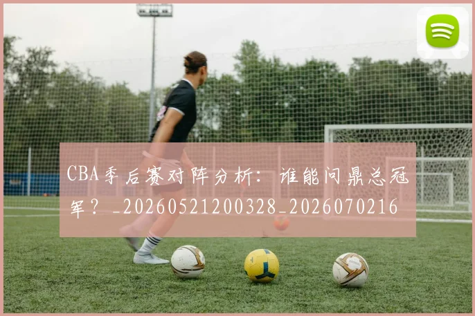 CBA季后赛对阵分析：谁能问鼎总冠军？_20260521200328_20260702163932_20260712044558