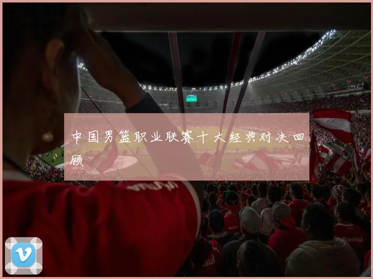 中国男篮职业联赛十大经典对决回顾