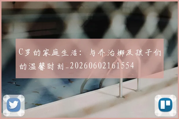 C罗的家庭生活:与乔治娜及孩子们的温馨时刻_20260602161554
