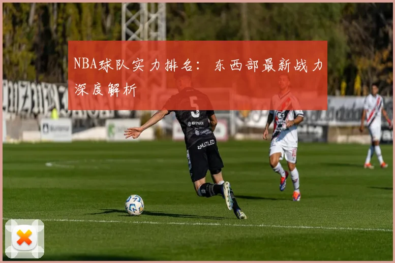 NBA球队实力排名：东西部最新战力深度解析