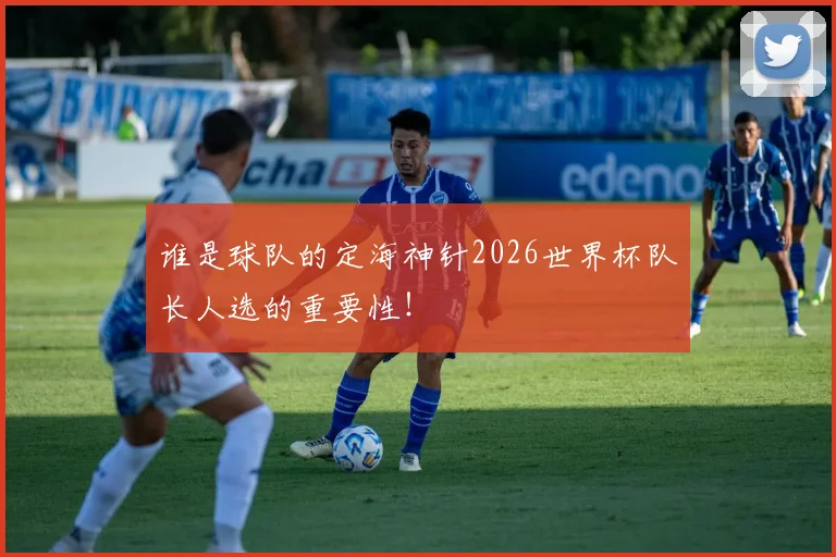 谁是球队的定海神针2026世界杯队长人选的重要性！