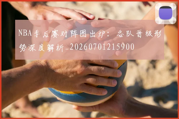 NBA季后赛对阵图出炉：各队晋级形势深度解析_20260701215900